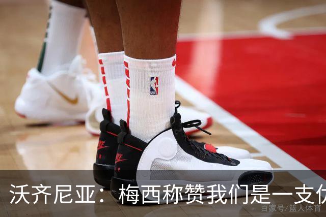 沃齐尼亚：梅西称赞我们是一支优秀的球队，我愿意去巴西踢球