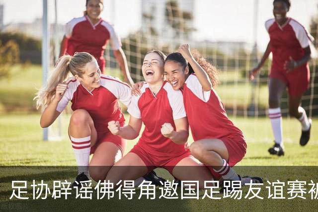 足协辟谣佛得角邀国足踢友谊赛被拒：暂未收到对方书面函件